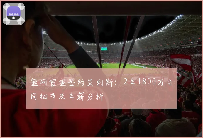 篮网官宣签约艾利斯：2年1800万合同细节及年薪分析