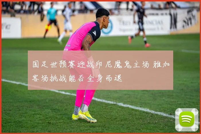 国足世预赛迎战印尼魔鬼主场 雅加客场挑战能否全身而退