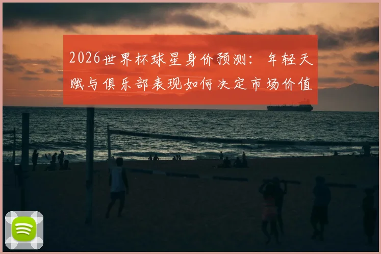 2026世界杯球星身价预测：年轻天赋与俱乐部表现如何决定市场价值