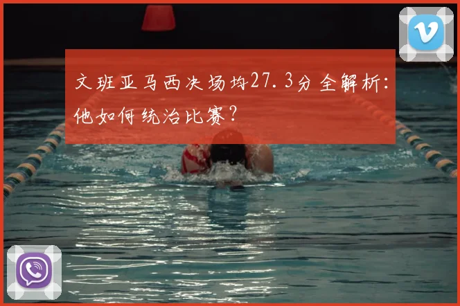 文班亚马西决场均27.3分全解析：他如何统治比赛？