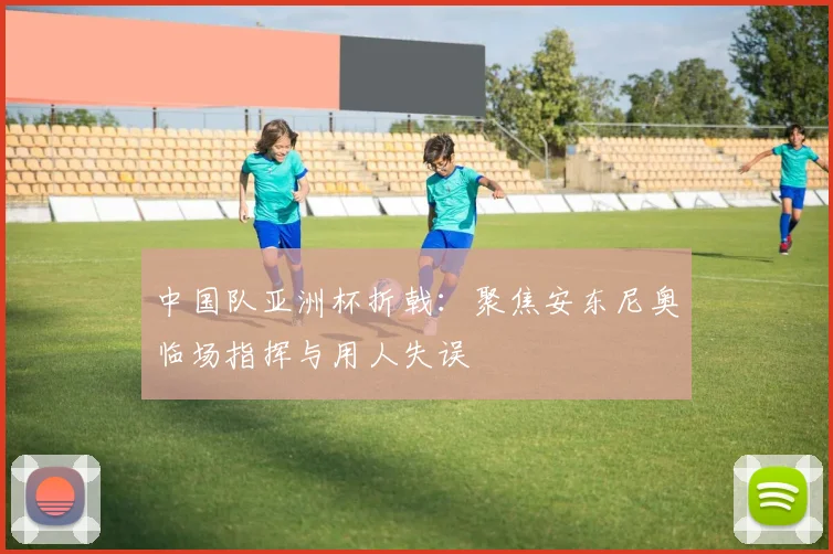 中国队亚洲杯折戟：聚焦安东尼奥临场指挥与用人失误