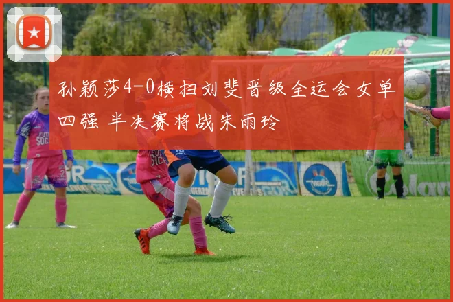 孙颖莎4-0横扫刘斐晋级全运会女单四强 半决赛将战朱雨玲