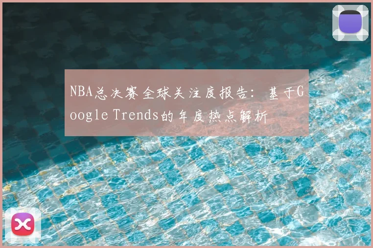 NBA总决赛全球关注度报告:基于Google Trends的年度热点解析