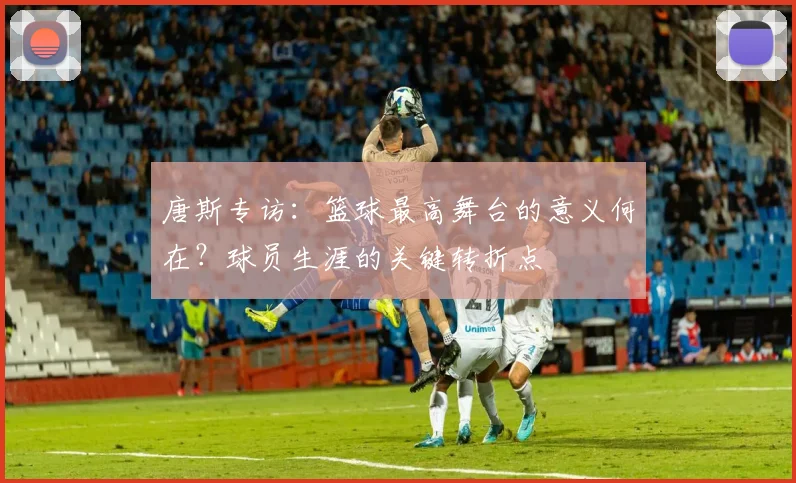 唐斯专访:篮球最高舞台的意义何在?球员生涯的关键转折点