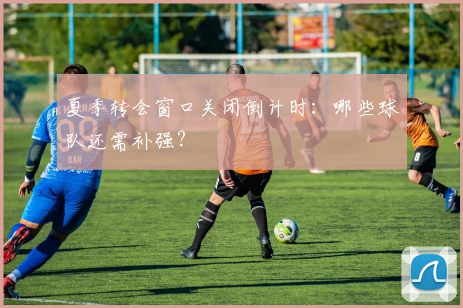夏季转会窗口关闭倒计时：哪些球队还需补强？