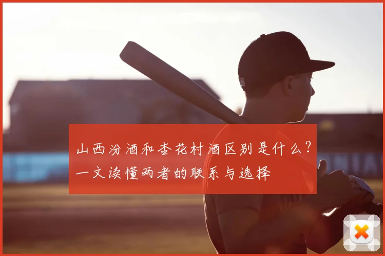 山西汾酒和杏花村酒区别是什么?一文读懂两者的联系与选择