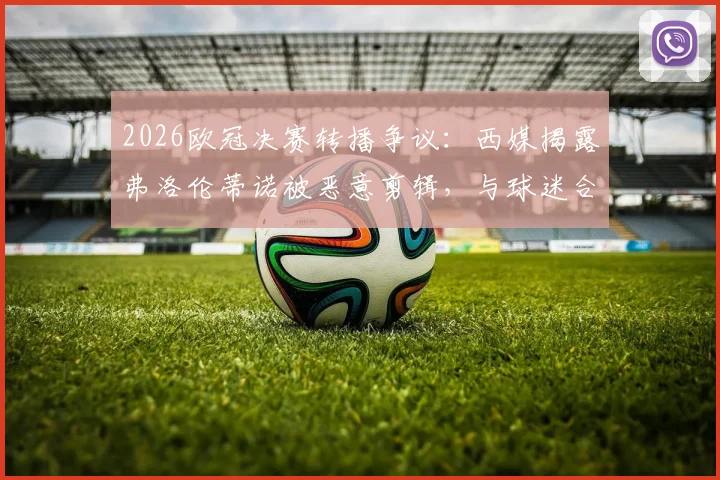 2026欧冠决赛转播争议：西媒揭露弗洛伦蒂诺被恶意剪辑，与球迷合影遭歪曲