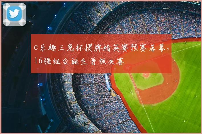 e乐趣三兔杯掼牌精英赛预赛落幕，16强组合诞生晋级决赛