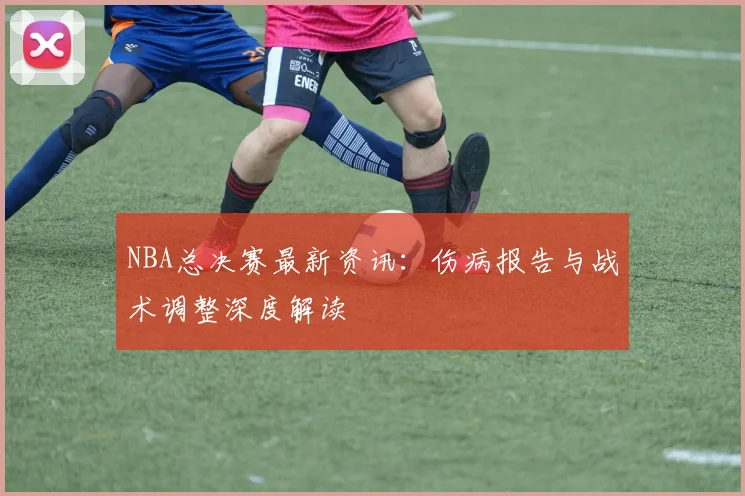 NBA总决赛最新资讯：伤病报告与战术调整深度解读