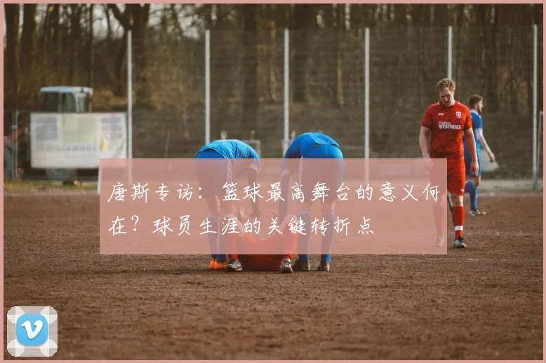唐斯专访:篮球最高舞台的意义何在?球员生涯的关键转折点