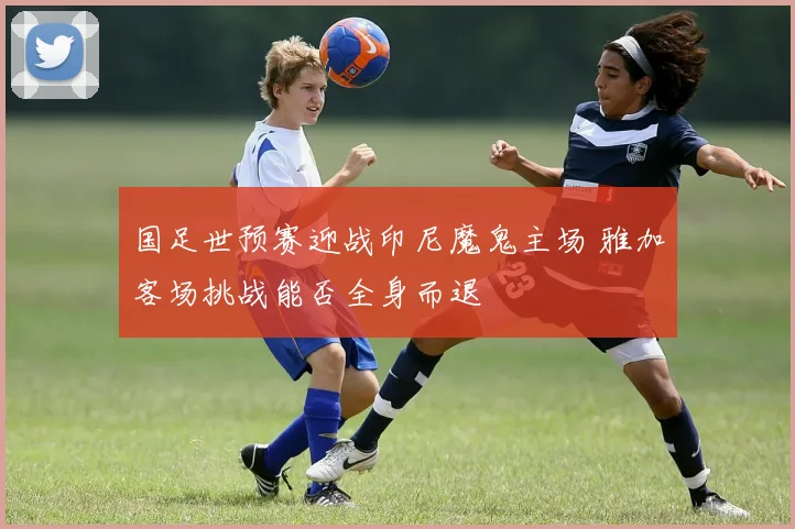 国足世预赛迎战印尼魔鬼主场 雅加客场挑战能否全身而退