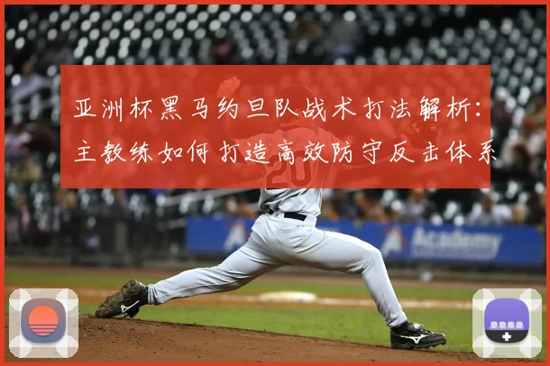 亚洲杯黑马约旦队战术打法解析:主教练如何打造高效防守反击体系
