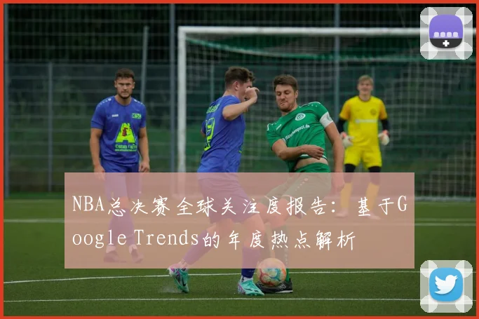 NBA总决赛全球关注度报告：基于Google Trends的年度热点解析