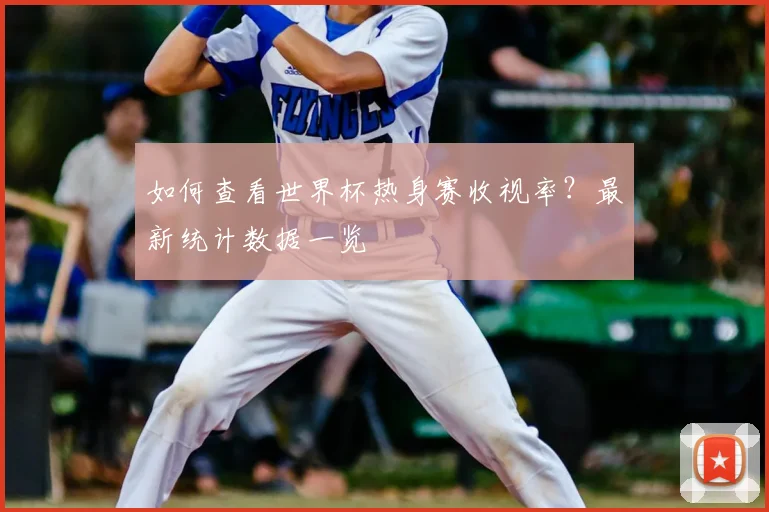 如何查看世界杯热身赛收视率？最新统计数据一览