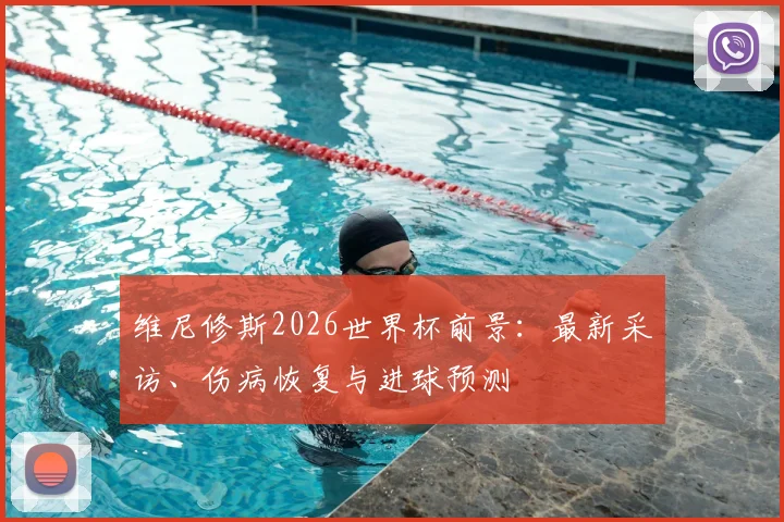 维尼修斯2026世界杯前景:最新采访、伤病恢复与进球预测