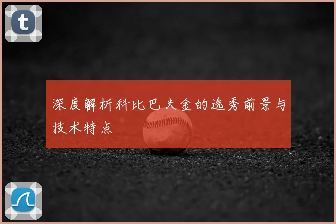 深度解析科比巴夫金的选秀前景与技术特点