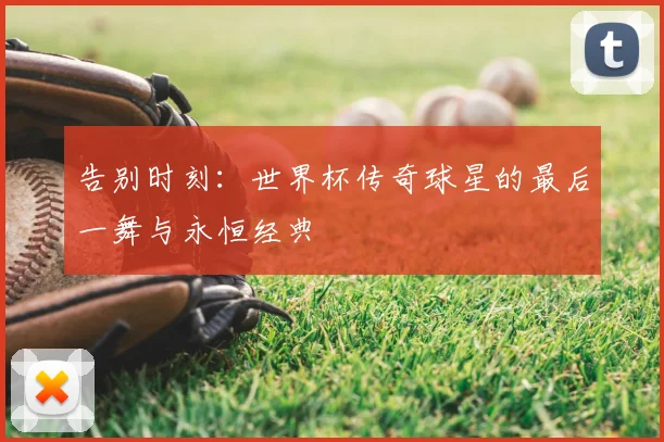 告别时刻:世界杯传奇球星的最后一舞与永恒经典